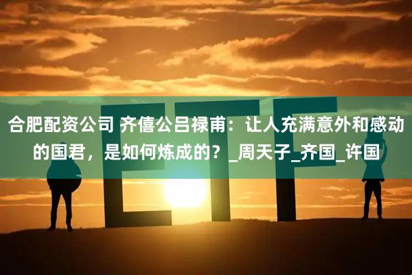 合肥配资公司 齐僖公吕禄甫:让人充满意外和感动的国君,是如何炼成的?_周天子_齐国_许国