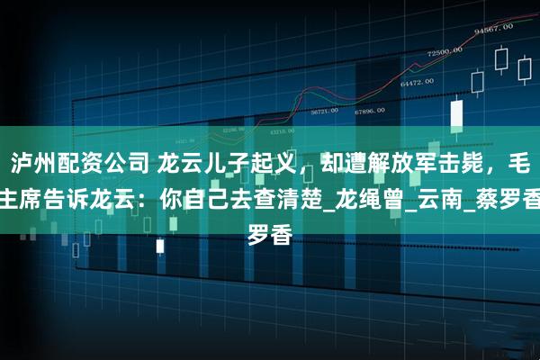 泸州配资公司 龙云儿子起义,却遭解放军击毙,毛主席告诉龙云:你自己去查清楚_龙绳曾_云南_蔡罗香