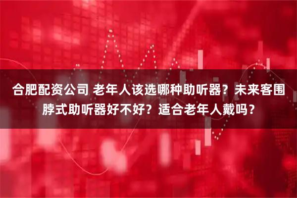 合肥配资公司 老年人该选哪种助听器?未来客围脖式助听器好不好?适合老年人戴吗?