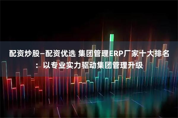 配资炒股—配资优选 集团管理ERP厂家十大排名:以专业实力驱动集团管理升级