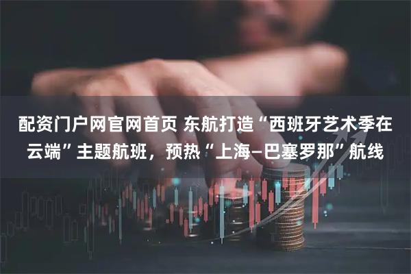 配资门户网官网首页 东航打造“西班牙艺术季在云端”主题航班,预热“上海—巴塞罗那”航线