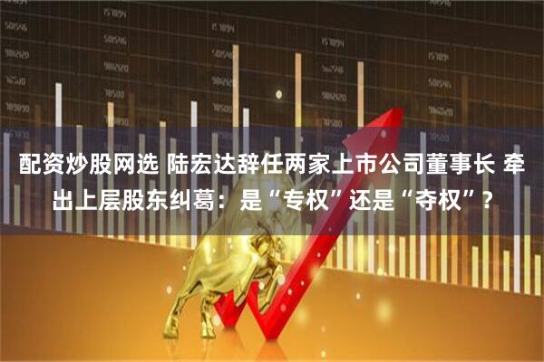 配资炒股网选 陆宏达辞任两家上市公司董事长 牵出上层股东纠葛：是“专权”还是“夺权”？